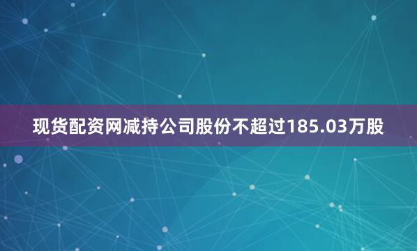 现货配资网减持公司股份不超过185.03万股