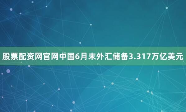 股票配资网官网中国6月末外汇储备3.317万亿美元