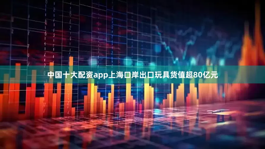 中国十大配资app上海口岸出口玩具货值超80亿元