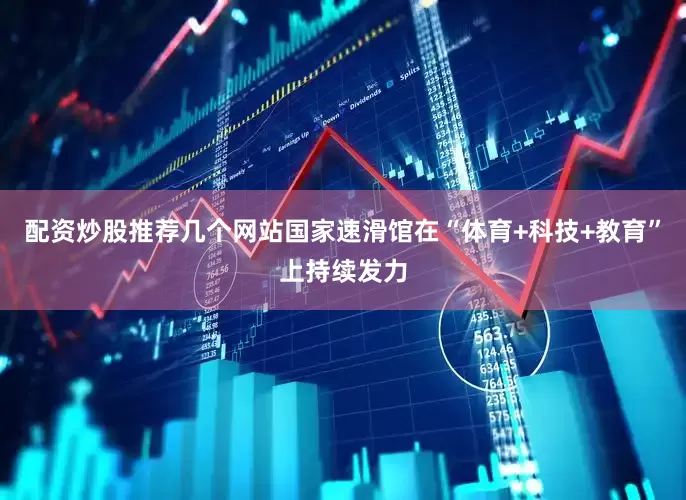 配资炒股推荐几个网站国家速滑馆在“体育+科技+教育”上持续发力