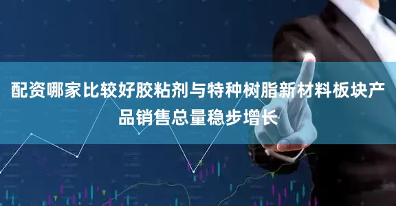 配资哪家比较好胶粘剂与特种树脂新材料板块产品销售总量稳步增长