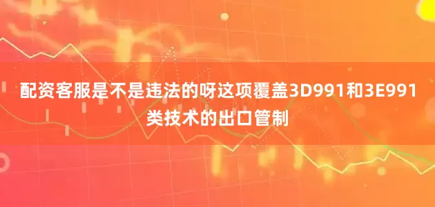配资客服是不是违法的呀这项覆盖3D991和3E991类技术的出口管制