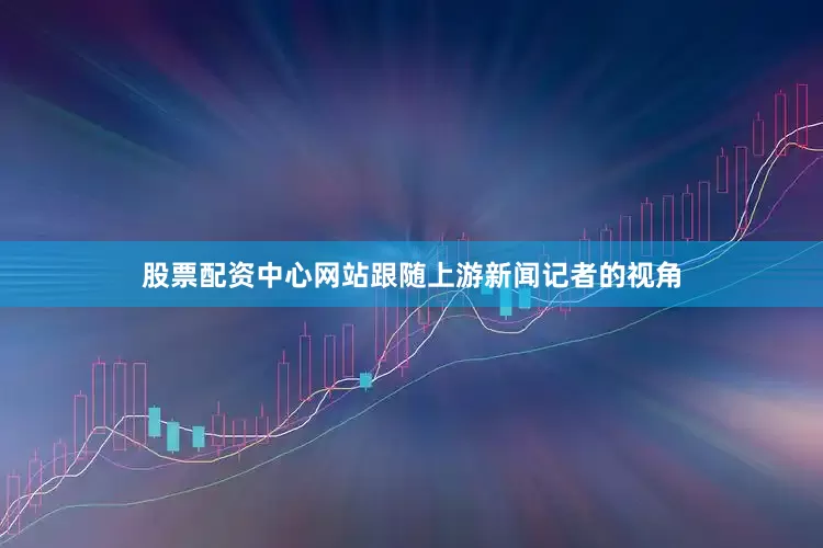 股票配资中心网站跟随上游新闻记者的视角