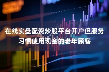 在线实盘配资炒股平台开户但服务习惯使用现金的老年顾客