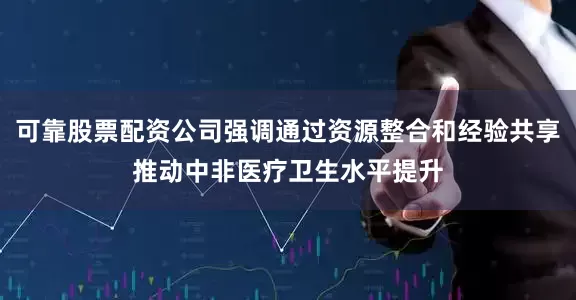 可靠股票配资公司强调通过资源整合和经验共享推动中非医疗卫生水平提升