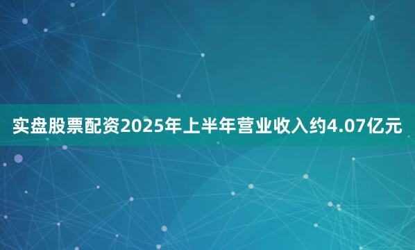 实盘股票配资2025年上半年营业收入约4.07亿元